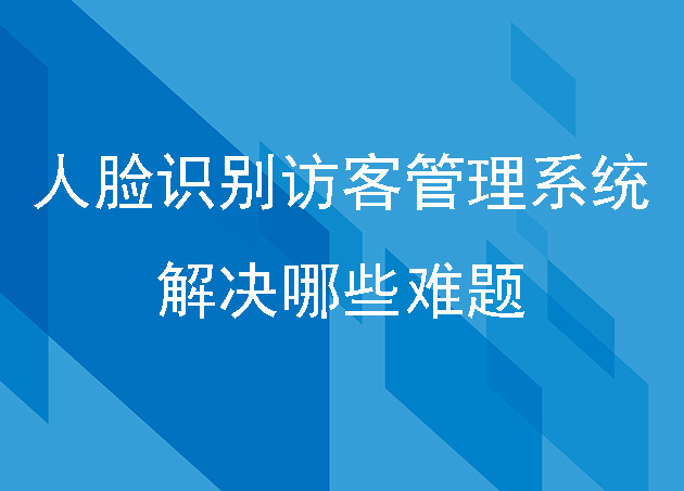 人脸识别访客管理系统能解决哪些难题