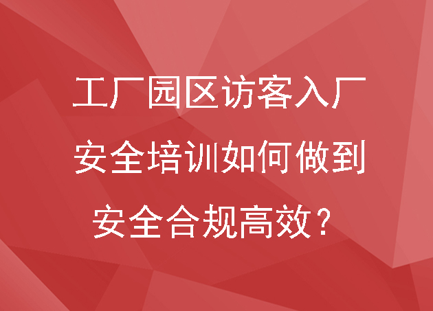 工厂园区访客入厂安全培训如何做到安全合规高效?