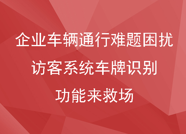 别让企业车辆通行难题困扰,访客系统车牌识别功能来救场